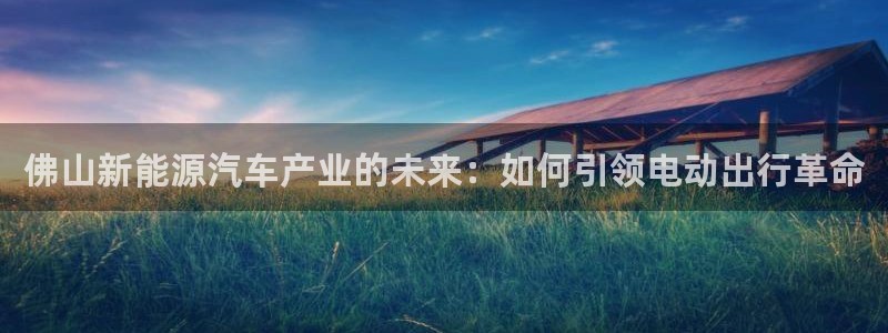 u优发国际首页：佛山新能源汽车产业的未来：如何引领电动出行革命